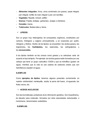 - Alimentos integrales: Arroz, arroz combinado con granos, pasta integral,
pan integral, tortilla de maíz integral o pan con semillas.
- Vegetales: Repollo, brócoli, coliflor.
- Granos: Frijoles, lentejas, garbanzos, arvejas o chícharos.
- Cereales: Avena.
- Tubérculos: Batata dulce y ñame.
 LIPIDOS:
Son un grupo muy heterogéneo de compuestos orgánicos, constituidos por
carbono, hidrógeno y oxígeno principalmente, y en ocasiones por azufre,
nitrógeno y fósforo. Dentro de los lípidos se encuentran los ácidos grasos, los
triglicéridos, los fosfolípidos, los esteroides, los esfingolípidos y
los eicosanoides.
A los lípidos también se les conoce como grasas y su estructura varía de
acuerdo al tipo de lípido. Por ejemplo: los ácidos grasos están formados por una
cabeza que tiene un grupo carboxílico COOH y que es hidrofílica (gustan de
agua), mientras que la cola es una cadena de carbonos unidos que son
hidrofóbicos (repelen el agua).
EJEMPLOS
Como ejemplos de lípidos, tenemos algunos presentes comúnmente en
nuestra cotidianidad: mantequilla, aceite, la yema del huevo, el aguacate, los
frutos secos, etc.
 ACIDOS NUCLEICOS
Son las biomoléculas portadoras de la información genética. Son biopolímeros,
de elevado peso molecular, formados por otras subunidades estructurales o
monómeros, denominados nucleótidos.
EJEMPLOS:
 