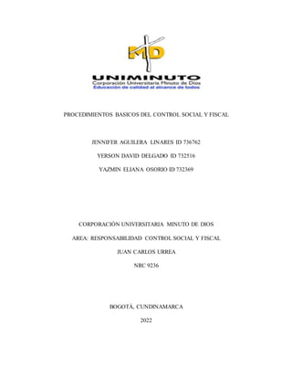 PROCEDIMIENTOS BASICOS DEL CONTROL SOCIAL Y FISCAL
JENNIFER AGUILERA LINARES ID 736762
YERSON DAVID DELGADO ID 732516
YAZMIN ELIANA OSORIO ID 732369
CORPORACIÓN UNIVERSITARIA MINUTO DE DIOS
AREA: RESPONSABILIDAD CONTROL SOCIAL Y FISCAL
JUAN CARLOS URREA
NRC 9236
BOGOTÁ, CUNDINAMARCA
2022
 