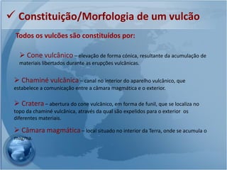  Constituição/Morfologia de um vulcão
 Todos os vulcões são constituídos por:

    Cone vulcânico – elevação de forma cónica, resultante da acumulação de
   materiais libertados durante as erupções vulcânicas.


  Chaminé vulcânica – canal no interior do aparelho vulcânico, que
 estabelece a comunicação entre a câmara magmática e o exterior.

  Cratera – abertura do cone vulcânico, em forma de funil, que se localiza no
 topo da chaminé vulcânica, através da qual são expelidos para o exterior os
 diferentes materiais.

  Câmara magmática – local situado no interior da Terra, onde se acumula o
 magma.
 