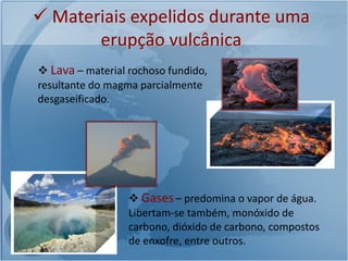  Materiais expelidos durante uma
       erupção vulcânica
 Lava – material rochoso fundido,
resultante do magma parcialmente
desgaseificado.




                   Gases – predomina o vapor de água.
                  Libertam-se também, monóxido de
                  carbono, dióxido de carbono, compostos
                  de enxofre, entre outros.
 