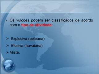 • Os vulcões podem ser classificados de acordo
  com o tipo de atividade:


 Explosiva (peleana)
 Efusiva (havaiana)
 Mista.
 