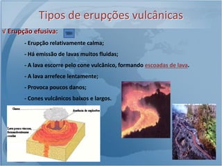 Tipos de erupções vulcânicas
√ Erupção efusiva:
       - Erupção relativamente calma;
       - Há emissão de lavas muitos fluidas;
       - A lava escorre pelo cone vulcânico, formando escoadas de lava.
       - A lava arrefece lentamente;
       - Provoca poucos danos;
       - Cones vulcânicos baixos e largos.
 