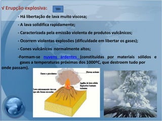 √ Erupção explosiva:
       - Há libertação de lava muito viscosa;
       - A lava solidifica rapidamente;
       - Caracterizada pela emissão violenta de produtos vulcânicos;
       - Ocorrem violentas explosões (dificuldade em libertar os gases);
       - Cones vulcânicos normalmente altos;
        -Formam-se nuvens ardentes (constituídas por materiais sólidos e
         gases a temperaturas próximas dos 1000ºC, que destroem tudo por
onde passam).
 