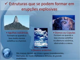  Estruturas que se podem formar em
         erupções explosivas




• Agulhas vulcânicas                              • Domos ou Cúpulas
 Formam-se quando a                               Formam-se quando a
   lava muito viscosa                             lava viscosa solidifica
 solidifica na chaminé.                           na abertura vulcânica,
                                                  obstruindo a cratera.


                           • Nuvens ardentes
           São massas densas de cinzas e gases incandescentes,
           libertadas de modo explosivo e dotadas de grande
           mobilidade.
 