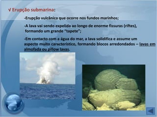 √ Erupção submarina:
      -Erupção vulcânica que ocorre nos fundos marinhos;
      -A lava vai sendo expelida ao longo de enorme fissuras (riftes),
       formando um grande “tapete”;
      -Em contacto com a água do mar, a lava solidifica e assume um
      aspecto muito característico, formando blocos arredondados – lavas em
      almofada ou pillow lavas.
 