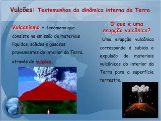 Vulcões: Testemunhos da dinâmica interna da Terra

                                           O que é uma
• Vulcanismo – fenómeno que
                                        erupção vulcânica?
  consiste na emissão de materiais
                                        Uma erupção vulcânica
  líquidos, sólidos e gasosos
                                       corresponde à subida e
  provenientes do interior da Terra,
                                       expulsão     de   materiais
  através de vulcões.
                                       vulcânicos do interior da
                                       Terra para a superfície
                                       terrestre.
 