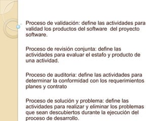 Proceso de validación: define las actividades para
validad los productos del software del proyecto
software.

Proceso de revisión conjunta: define las
actividades para evaluar el estafo y producto de
una actividad.

Proceso de auditoria: define las actividades para
determinar la conformidad con los requerimientos
planes y contrato

Proceso de solución y problema: define las
actividades para realizar y eliminar los problemas
que sean descubiertos durante la ejecución del
proceso de desarrollo.
 