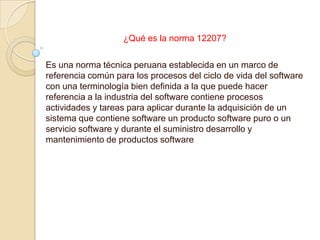 ¿Qué es la norma 12207?

Es una norma técnica peruana establecida en un marco de
referencia común para los procesos del ciclo de vida del software
con una terminología bien definida a la que puede hacer
referencia a la industria del software contiene procesos
actividades y tareas para aplicar durante la adquisición de un
sistema que contiene software un producto software puro o un
servicio software y durante el suministro desarrollo y
mantenimiento de productos software
 