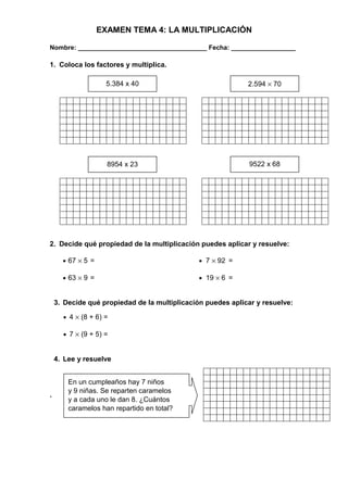 EXAMEN TEMA 4: LA MULTIPLICACIÓN 
Nombre: ____________________________________ Fecha: __________________ 
1. Coloca los factores y multiplica. 
8954 x 23 9522 x 68 
2. Decide qué propiedad de la multiplicación puedes aplicar y resuelve: 
· 67 ´ 5 = · 7 ´ 92 = 
· 63 ´ 9 = · 19 ´ 6 = 
3. Decide qué propiedad de la multiplicación puedes aplicar y resuelve: 
· 4 ´ (8 + 6) = 
· 7 ´ (9 + 5) = 
4. Lee y resuelve 
. 
5.384 x 40 2.594 ´ 70 
En un cumpleaños hay 7 niños 
y 9 niñas. Se reparten caramelos 
y a cada uno le dan 8. ¿Cuántos 
caramelos han repartido en total? 
 