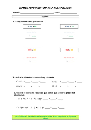 EXAMEN ADAPTADO TEMA 4: LA MULTIPLICACIÓN 
Nombre: ____________________________________ Fecha: __________________ 
SESIÓN 1 
1. Coloca los factores y multiplica. 
5.384 x 40 2.594 ´ 70 
2. Aplica la propiedad conmutativa y completa. 
67 ´ 5 = ´ = 7 ´ 92 = ´ = 
63 ´ 9 = ´ = 19 ´ 6 = ´ = 
3. Calcula el resultado. Recuerda que tienes que aplicar la propiedad 
distributiva. 
4 ´ (8 + 6) = (4 x ) + ( x 6) = _____ + _____ = _____ 
· 7 ´ (9 + 5) = ( x ) + ( x ) = _____ + _____ = _____ 
¡¡RECUERDA!!: Repasa todas las operaciones, antes de pasar a la siguiente 
página 
__ __ __ __ 
x __ __ 
____________ 
__ __ __ __ 
x __ __ 
____________ 
895 x 23 952 ´ 68 
__ __ __ __ 
x __ __ 
____________ 
__ __ __ __ 
x __ __ 
____________ 
 