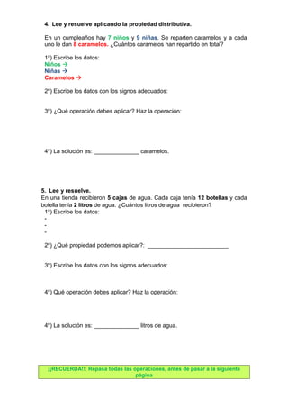 4. Lee y resuelve aplicando la propiedad distributiva. 
En un cumpleaños hay 7 niños y 9 niñas. Se reparten caramelos y a cada 
uno le dan 8 caramelos. ¿Cuántos caramelos han repartido en total? 
1º) Escribe los datos: 
Niños  
Niñas  
Caramelos  
2º) Escribe los datos con los signos adecuados: 
3º) ¿Qué operación debes aplicar? Haz la operación: 
4º) La solución es: ______________ caramelos. 
5. Lee y resuelve. 
En una tienda recibieron 5 cajas de agua. Cada caja tenía 12 botellas y cada 
botella tenía 2 litros de agua. ¿Cuántos litros de agua recibieron? 
1º) Escribe los datos: 
- 
- 
- 
2º) ¿Qué propiedad podemos aplicar?: _________________________ 
3º) Escribe los datos con los signos adecuados: 
4º) Qué operación debes aplicar? Haz la operación: 
4º) La solución es: ______________ litros de agua. 
¡¡RECUERDA!!: Repasa todas las operaciones, antes de pasar a la siguiente 
página 
 