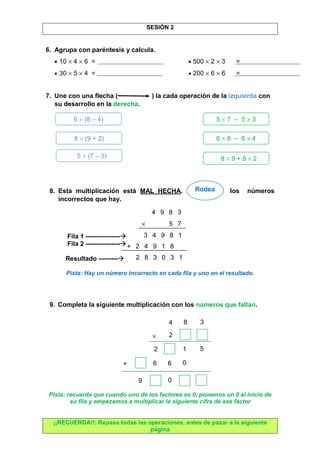 SESIÓN 2 
6. Agrupa con paréntesis y calcula. 
· 10 ´ 4 ´ 6 = · 500 ´ 2 ´ 3 = 
· 30 ´ 5 ´ 4 = · 200 ´ 6 ´ 6 = 
7. Une con una flecha ( ) la cada operación de la izquierda con 
su desarrollo en la derecha. 
6 ´ (8 – 4) 5 ´ 7 – 5 ´ 3 
8 ´ (9 + 2) 6 ´ 8 – 6 ´ 4 
5 ´ (7 – 3) 8 ´ 9 + 8 ´ 2 
8. Esta multiplicación está MAL HECHA. Rodea los números 
incorrectos que hay. 
Fila 1 ---------------- 
Fila 2 ---------------- 
Resultado --------- 
Pista: Hay un número incorrecto en cada fila y uno en el resultado. 
9. Completa la siguiente multiplicación con los números que faltan. 
´ 
Pista: recuerda que cuando uno de los factores es 0, ponemos un 0 al inicio de 
su fila y empezamos a multiplicar la siguiente cifra de ese factor 
¡¡RECUERDA!!: Repasa todas las operaciones, antes de pasar a la siguiente 
página 
Rodea 
4 9 8 3 
´ 5 7 
3 4 9 8 1 
+ 2 4 9 1 8 
2 8 3 0 3 1 
2 
4 8 
2 
1 5 
6 6 0 
9 0 
+ 
3 
 