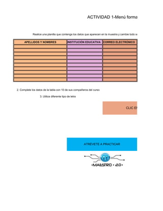 ACTIVIDAD 1-Menú formato


             Realice una planilla que contenga los datos que aparecen en la muestra y cambie todo su formato (color, fuente

      APELLIDOS Y NOMBRES                    INSTITUCIÓN EDUCATIVA CORREO ELECTRÓNICO




2. Complete los datos de la tabla con 10 de sus compañeros del curso

                   3. Utilice diferente tipo de letra



                                                                                           CLIC EN FORMATO DE C




                                                        ATRÉVETE A PRACTICAR
 