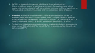 

Iones:



Materiales: muestra de suelo tamizado, 2 vasos de precipitados de 250 mL, un
embudo, papel filtro, una cuchara cafetera, pizeta con agua destilada, espátula,
varilla de vidrio, tiras de papel pH, , ácido nítrico (HNO3) 0.1 M , nitrato de plata 0.1 M
(AgNO3), cloruro de bario 0.1 M (BaCl2), sulfocianuro de potasio 0.1 M (KSCN).



Previo a la actividad se sugiere realizar ensayos empleando disoluciones acuosas de
iones: cloruro (Cl-), sulfato (SO42-) y hierro III (Fe3 ) y la reacción de identificación de
carbonatos (CO32-).

es una partícula cargada eléctricamente constituida por un
átomo o molécula que no es eléctricamente neutra. Conceptualmente esto se
puede entender como que, a partir de un estado neutro de un átomo o partícula, se
han ganado o perido electrones; este fenómeno se conoce como ionización.

 