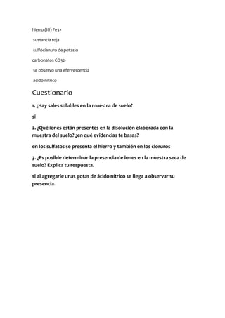hierro (III) Fe3+
sustancia roja
sulfocianuro de potasio
carbonatos CO32-
se observo una efervescencia
ácido nítrico
Cuestionario
1. ¿Hay sales solubles en la muestra de suelo?
si
2. ¿Qué iones están presentes en la disolución elaborada con la
muestra del suelo? ¿en qué evidencias te basas?
en los sulfatos se presenta el hierro y también en los cloruros
3. ¿Es posible determinar la presencia de iones en la muestra seca de
suelo? Explica tu respuesta.
si al agregarle unas gotas de ácido nítrico se llega a observar su
presencia.
 