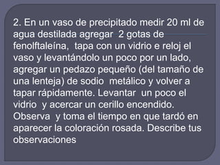 2. En un vaso de precipitado medir 20 ml de 
agua destilada agregar 2 gotas de 
fenolftaleína, tapa con un vidrio e reloj el 
vaso y levantándolo un poco por un lado, 
agregar un pedazo pequeño (del tamaño de 
una lenteja) de sodio metálico y volver a 
tapar rápidamente. Levantar un poco el 
vidrio y acercar un cerillo encendido. 
Observa y toma el tiempo en que tardó en 
aparecer la coloración rosada. Describe tus 
observaciones 
 