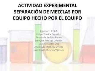 ACTIVIDAD EXPERIMENTAL
SEPARACIÓN DE MEZCLAS POR
EQUIPO HECHO POR EL EQUIPO
Equipo 1, 139-A
Felipe Peralta González
Fernanda Amieva Ponce
Jennyfer Arteaga Guzmán
Daniela Avelar Díaz
Ana Paula Martínez Ortega
Juan David Miranda Vazquez
 