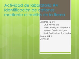 Actividad de laboratorio #4
Identificación de cationes
mediante el análisis de la flama
Elaborado por :
• Cruz Vielma Eric
• Ibarra Rodríguez Zenyazet.E
• Morales Carrillo Marigna
• Saldaña Martínez Samantha
Grupo: 272-a
Química II
 