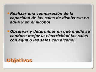 Realizaruna comparación de la
 capacidad de las sales de disolverse en
 agua y en el alcohol

Observar y determinar en qué medio se
 conduce mejor la electricidad las sales
 con agua o las sales con alcohol.




Objetivos
 
