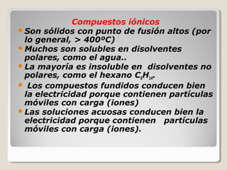 Compuestos iónicos
 Son sólidos con punto de fusión altos (por
  lo general, > 400ºC)
 Muchos son solubles en disolventes
  polares, como el agua..
 La mayoría es insoluble en disolventes no
  polares, como el hexano C6H14.
 Los compuestos fundidos conducen bien
  la electricidad porque contienen partículas
  móviles con carga (iones)
 Las soluciones acuosas conducen bien la
  electricidad porque contienen partículas
  móviles con carga (iones).
 