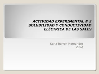 ACTIVIDAD EXPERIMENTAL # 5
SOLUBILIDAD Y CONDUCTIVIDAD
       ELÉCTRICA DE LAS SALES



         Karla Barrón Hernandez
                           239A
 