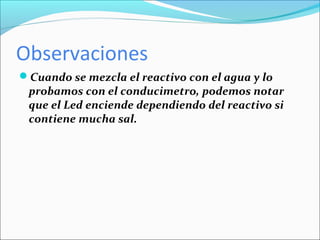 Observaciones
Cuando se mezcla el reactivo con el agua y lo
 probamos con el conducimetro, podemos notar
 que el Led enciende dependiendo del reactivo si
 contiene mucha sal.
 