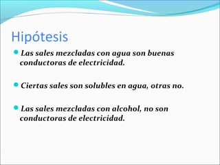 Hipótesis
Las sales mezcladas con agua son buenas
 conductoras de electricidad.

Ciertas sales son solubles en agua, otras no.


Las sales mezcladas con alcohol, no son
 conductoras de electricidad.
 