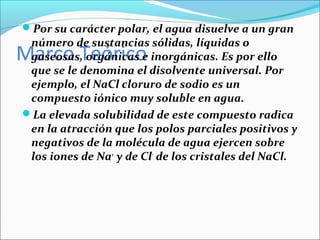 Por su carácter polar, el agua disuelve a un gran
 número de sustancias sólidas, líquidas o
Marco Teórico
 gaseosas, orgánicas e inorgánicas. Es por ello
 que se le denomina el disolvente universal. Por
 ejemplo, el NaCl cloruro de sodio es un
 compuesto iónico muy soluble en agua.
La elevada solubilidad de este compuesto radica
 en la atracción que los polos parciales positivos y
 negativos de la molécula de agua ejercen sobre
 los iones de Na+ y de Cl- de los cristales del NaCl.
 