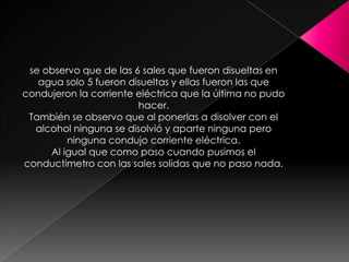se observo que de las 6 sales que fueron disueltas en
   agua solo 5 fueron disueltas y ellas fueron las que
condujeron la corriente eléctrica que la última no pudo
                        hacer.
 También se observo que al ponerlas a disolver con el
  alcohol ninguna se disolvió y aparte ninguna pero
         ninguna condujo corriente eléctrica.
     Al igual que como paso cuando pusimos el
conductimetro con las sales solidas que no paso nada.
 