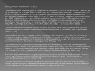 CONDUCTIVIDAD ELÉCTRICA DE LAS SALES

La concentración de iones hidrógeno es una propiedad importante cuando se estudia un suelo. La escala de
pH se utiliza como un indicador de la concentración de los iones hidrógeno en el suelo. El pH se mide en una
escala logarítmica y representa el logaritmo negativo de la concentración de los iones hidrógeno en la
solución suelo, expresado en moles/L (pH = - log [H+]). Por ejemplo, un pH de 2 representa una concentración
de 1 x 10-2 moles/L de iones H+, y un pH 8 representa una concentración de 1 x 10-8 moles /L de iones H+.
Cuando el suelo presenta una alta concentración de iones hidrógeno, se considera ácido y cuando
presenta una baja concentración se considera básico. Un pH 7 se considera neutro. La escala de pH se
encuentra en un rango de 1 a 14, siendo 1 extremadamente ácido y 14 extremadamente básico.

La medida de la conductividad eléctrica de las aguas naturales o de los extractos obtenidos de los suelos
permite establecer una estimación aproximadamente cuantitativa de la cantidad de sales que contienen.
(Jackson, 1976).

La estimaciones de salinidad basadas en la conductividad de los extractos 1:1 y 1:5 son muy convenientes
para determinaciones rápidas particularmente si la cantidad e muestra es limitada o cuando se hacen
muestras repetidas para determinar el cambio en la salinidad debido a tiempo o a tratamiento. La seguridad
de las determinaciones depende de las sales presentes. (Richards, 1974).

La determinación de los cationes solubles proporciona una determinación precisa del contenido total de
sales, así como de cationes y otras propiedades de soluciones salinas como conductividad eléctrica y presión
osmótica. Las concentraciones relativas de los diversos cationes en los extractos de agua del suelo también
dan información sobre la composición de los cationes intercambiables del suelo. (Richards, 1976).

El acumulo de las sales solubles en el suelo ocurre por el movimiento ascendente desde las capas inferiores
hasta la superficie por capilaridad. Al llegar a la superficie el agua se evapora y las sales precipitan,
acumulándose paulatinamente. (Núñez, 1981).

Un factor adicional en la salinización o sodificación del suelo en áreas de cultivo cuyo riego, lo constituye la
calidad del agua de riego. Cuando esta tiene altas concentraciones de iones salinos en solución comienzan
a acumularse en la superficie del suelo después de cada riego. (Núñez, 1981).
 