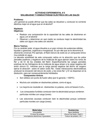 ACTIVIDAD EXPERIMENTAL # 5
SOLUBILIDAD Y CONDUCTIVIDAD ELÉCTRICA DE LAS SALES
Problema:
¿En general se puede afirmar que las sales se disuelven y conducen la corriente
eléctrica mejor en el agua que en el alcohol?
Hipótesis
Objetivos:
 Realizar una comparación de la capacidad de las sales de disolverse en
agua y en el alcohol
 Observar y determinar en qué medio se conduce mejor la electricidad las
sales con agua o las sales con alcohol.
Marco Teórico.
Por su carácter polar, el agua disuelve a un gran número de sustancias sólidas,
líquidas o gaseosas, orgánicas e inorgánicas. Es por ello que se le denomina el
disolvente universal. Por ejemplo, el NaCl cloruro de sodio es un compuesto iónico
muy soluble en agua.
La elevada solubilidad de este compuesto radica en la atracción que los polos
parciales positivos y negativos de la molécula de agua ejercen sobre los iones de
Na+
y de Cl-
de los cristales del NaCl. Específicamente las cargas parciales
positivas de los hidrógenos de la molécula de agua atraen a la carga negativa del
anión cloruro Cl-
, mientras que la carga parcial negativa del átomo de oxígeno
ejerce la atracción sobre el catión sodio Na+
. Estas interacciones electrostáticas
producen la ionización del cloruro de sodio, y los iones Na+
y Cl-
se dispersan en la
disolución, para ser consecuentemente hidratados
Compuestos iónicos
• Son sólidos con punto de fusión altos (por lo general, > 400ºC)
• Muchos son solubles en disolventes polares, como el agua..
• La mayoría es insoluble en disolventes no polares, como el hexano C6H14.
• Los compuestos fundidos conducen bien la electricidad porque contienen
partículas móviles con carga (iones)
• Las soluciones acuosas conducen bien la electricidad porque contienen
partículas móviles con carga (iones).
Materiales Sustancias
Una gradilla Agua destilada
12 tubos de ensayo Cloruro de Sodio ( NaCl )
Una balanza electrónica o granataria Yoduro de potasio ( KI )
 