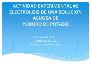 ACTIVIDAD EXPERIMENTAL #6
ELECTROLISIS DE UNA SOLUCION
         ACUOSA DE
     YODURO DE POTASIO

          JULISA ALVAREZ CRUZ
           LORENA TAPIA ALVA
        NAYELI MORALES MORALES
 
