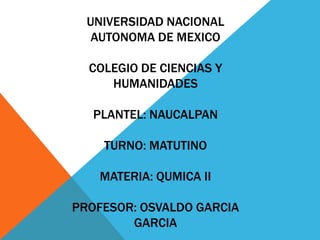 UNIVERSIDAD NACIONAL
AUTONOMA DE MEXICO
COLEGIO DE CIENCIAS Y
HUMANIDADES
PLANTEL: NAUCALPAN
TURNO: MATUTINO
MATERIA: QUMICA II
PROFESOR: OSVALDO GARCIA
GARCIA
 