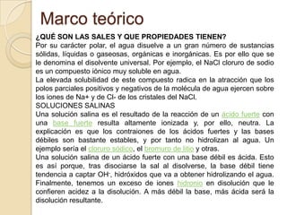 Marco teórico
¿QUÉ SON LAS SALES Y QUE PROPIEDADES TIENEN?
Por su carácter polar, el agua disuelve a un gran número de sustancias
sólidas, líquidas o gaseosas, orgánicas e inorgánicas. Es por ello que se
le denomina el disolvente universal. Por ejemplo, el NaCl cloruro de sodio
es un compuesto iónico muy soluble en agua.
La elevada solubilidad de este compuesto radica en la atracción que los
polos parciales positivos y negativos de la molécula de agua ejercen sobre
los iones de Na+ y de Cl- de los cristales del NaCl.
SOLUCIONES SALINAS
Una solución salina es el resultado de la reacción de un ácido fuerte con
una base fuerte resulta altamente ionizada y, por ello, neutra. La
explicación es que los contraiones de los ácidos fuertes y las bases
débiles son bastante estables, y por tanto no hidrolizan al agua. Un
ejemplo sería el cloruro sódico, el bromuro de litio y otras.
Una solución salina de un ácido fuerte con una base débil es ácida. Esto
es así porque, tras disociarse la sal al disolverse, la base débil tiene
tendencia a captar OH-, hidróxidos que va a obtener hidrolizando el agua.
Finalmente, tenemos un exceso de iones hidronio en disolución que le
confieren acidez a la disolución. A más débil la base, más ácida será la
disolución resultante.
 
