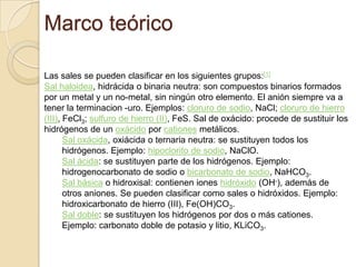 Marco teórico

Las sales se pueden clasificar en los siguientes grupos:[1]
Sal haloidea, hidrácida o binaria neutra: son compuestos binarios formados
por un metal y un no-metal, sin ningún otro elemento. El anión siempre va a
tener la terminacion -uro. Ejemplos: cloruro de sodio, NaCl; cloruro de hierro
(III), FeCl3; sulfuro de hierro (II), FeS. Sal de oxácido: procede de sustituir los
hidrógenos de un oxácido por cationes metálicos.
       Sal oxácida, oxiácida o ternaria neutra: se sustituyen todos los
       hidrógenos. Ejemplo: hipoclorito de sodio, NaClO.
       Sal ácida: se sustituyen parte de los hidrógenos. Ejemplo:
       hidrogenocarbonato de sodio o bicarbonato de sodio, NaHCO3.
       Sal básica o hidroxisal: contienen iones hidróxido (OH-), además de
       otros aniones. Se pueden clasificar como sales o hidróxidos. Ejemplo:
       hidroxicarbonato de hierro (III), Fe(OH)CO3.
       Sal doble: se sustituyen los hidrógenos por dos o más cationes.
       Ejemplo: carbonato doble de potasio y litio, KLiCO3.
 
