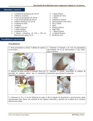 Descripción de la Relación entre compuestos orgánicos y el entorno

  Materiales y reactivos

               1 Embudo de decantación de 125 ml                    1 Pipeta Pasteur
               1 Mortero con pistilo                                1 Agitador de vidrio
               2 Vasos de precipitados de 150 ml                    1 Pizeta
               1 Vaso de precipitados de 250 ml                     Tabletas de Aspirina
               2 Matraz erlenmeyer de 125 ml                        Diclorometano ó éter etílico
               1 Embudo de vidrio                                   HCl y NaOH
               1 Espátula                                           Hielo
               1 Soporte universal                                  Balanza analítica
               1 Anillo metálico                                    Papel filtro
               1 probeta de 50 ml                                   1 Matraz kitazato
               1 Matraz volumétrico de 100 y 250 ml                 1 Embudo Buchner
                (Material extra equipo No 3)                         Bomba de vacio

Procedimiento experimental

        Procedimiento

        1.- Pesar previamente y triturar 3 tabletas de aspirina 2.- Transferir el triturado a un vaso de precipitados,
        en el mortero                                           adicionándole 30 ml de diclorometano ó éter etílico,
                                                                agitar y disolver.




        3.- Después de haber disuelto el triturado filtrar por 4.- Obtenido el filtrado, transvasarlo al embudo de
        gravedad los residuos sólidos que se encuentran decantación, para efectuar la extracción.
        suspendidos en la solución




        5.- Adicionar de 10 a 15 ml de Hidróxido de sodio [1 M] al embudo de decantación y posteriormente agitar
        vigorosamente para formar una emulsión de dos líquidos inmiscibles y permitir así el reparto de la sustancia
        disuelta entre ambas




        Extracción Simple de tipo líquida             .                                              JEVP Sem. 1.12.13
 