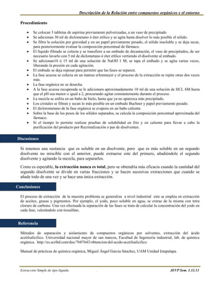Descripción de la Relación entre compuestos orgánicos y el entorno

  Procedimiento

         Se colocan 3 tabletas de aspirina previamente pulverizadas, a un vaso de precipitado
         Se adicionan 30 ml de diclometano ó éter etílico y se agita hasta disolver lo más posible el sólido.
         Se filtra la solución por gravedad y en un papel previamente pesado, el sólido insoluble y se deja secar,
          para posteriormente evaluar la composición porcentual de fármaco.
         El líquido filtrado se colecta y se transfiere a un embudo de decantación, el vaso de precipitados, de ser
          necesario lavarlo con 5 ml de diclometano ó éter etílico vertiendo el disolvente al embudo.
         Se adicionan10 ó 15 ml de una solución de NaOH 1 M, se tapa el embudo y se agita varias veces,
          liberando la presión en cada agitación.
         El embudo se deja reposar para permitir que las fases se separen.
         La fase acuosa se colecta en un matraz erlenmeyer y el proceso de la extracción se repite otras dos veces
          más.
         La fase orgánica no se desecha.
         A la fase acuosa recuperada se le adicionara aproximadamente 10 ml de una solución de HCL 6M hasta
          que el pH sea menor o igual a 2, procurando agitar constantemente durante el proceso.
         La mezcla se enfría en un baño de hielo, hasta que ya no aparezca más precipitado.
         Los cristales se filtran y secan lo más posible en un embudo Buchner y papel previamente pesado.
         El diclorometano de la fase orgánica se evapora en un baño caliente.
         Sobre la base de los pesos de los sólidos separados, se calcula la composición porcentual aproximada del
          fármaco.
         Si el tiempo lo permite realizar pruebas de solubilidad en frio y en caliente para llevar a cabo la
          purificación del producto por Recristalización o par de disolventes.

Discusiones

  Si tenemos una sustancia que es soluble en un disolvente, pero que es más soluble en un segundo
  disolvente no miscible con el anterior, puede extraerse este del primero, añadiéndole el segundo
  disolvente y agitando la mezcla, para separarlos.
  Como es esperable, la extracción nunca es total, pero se obtendría más eficacia cuando la cantidad del
  segundo disolvente se divide en varias fracciones y se hacen sucesivas extracciones que cuando se
  añade todo de una vez y se hace una única extracción.

Conclusiones

  El proceso de extracción de la muestra problema se generaliza a nivel industrial este se emplea en extracción
  de aceites, grasas y pigmentos. Por ejemplo, el yodo, poco soluble en agua, se extrae de la misma con tetra
  cloruro de carbono. Una vez efectuada la separación de las fases se trata de calcular la concentración del yodo en
  cada fase, valorándolo con tiosulfato.


 Referencia

  Métodos de separación y aislamiento de compuestos orgánicos por solventes, extracción del ácido
  acetilsalicílico. Universidad nacional mayor de san marcos, Facultad de Ingeniería industrial, lab. de química
  orgánica. http://es.scribd.com/doc/7687643/obtencion-del-acido-acetilsalicilico

  Manual de prácticas de química orgánica, Miguel Ángel García Sánchez, UAM Unidad Iztapalapa.



  Extracción Simple de tipo líquida               .                                              JEVP Sem. 1.12.13
 