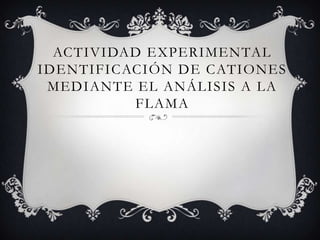 ACTIVIDAD EXPERIMENTAL
IDENTIFICACIÓN DE CATIONES
MEDIANTE EL ANÁLISIS A LA
FLAMA
 
