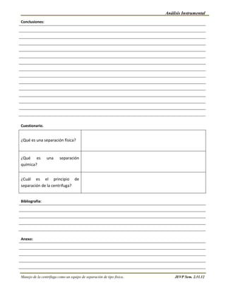 Análisis Instrumental
Conclusiones:




Cuestionario.


¿Qué es una separación física?



¿Qué es          una     separación
química?


¿Cuál es el principio de
separación de la centrifuga?


Bibliografía:




Anexo:




Manejo de la centrífuga como un equipo de separación de tipo física..        JEVP Sem. 2.11.12
 
