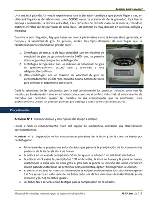 Análisis Instrumental

   Una vez está girando, la mezcla experimenta una aceleración centrípeta que puede llegar a ser, en
   ultracentrifugadoras de laboratorio, unas 500000 veces la aceleración de la gravedad. Esta fuerza
   empuja a sedimentar, a distinta velocidad, a las partículas de distinta masa de la mezcla, creándose
   distintos estratos con las partículas de cada clase. Este método es muy utilizado en química, biología y
   medicina

   Durante la centrifugación, hay que tener en cuenta parámetros como la temperatura generada, el
   tiempo y la velocidad de giro. En general, existen tres tipos diferentes de centrífugas, que se
   caracterizan por la velocidad de giro del rotor

       1. Centrífugas de mesa: (o de baja velocidad) con un máximo de
          velocidad de giro de aproximadamente 5.000 rpm, no permite
          alcanzar grandes campos de centrifugación.
       2. Centrífugas refrigeradas: con un máximo de velocidad de giro
          de aproximadamente 25.000 rpm y sometido a una
          refrigeración continua.
       3. Ultra centrífugas: con un máximo de velocidad de giro de
          aproximadamente 75.000 rpm, provista de una bomba de vacío
          para eliminar el rozamiento con el aire.

   Dada la naturaleza de las substancias con la cual comúnmente los químicos trabajan como son las
   mezclas, es fundamental tanto en el laboratorio, como en el ámbito industrial, el conocimiento de
   métodos que permitan separar las mezclas en sus componentes que lo conforman, para
   posteriormente utilizar un proceso químico que obtenga a estos como substancias puras.

Procedimiento:

   Actividad N° 1 Reconocimiento y descripción del equipo a utilizar.

   Llevar a cabo el reconocimiento físico del equipo de laboratorio, anotando sus observaciones
   correspondientes.

   Actividad N° 2 Separación de los componentes proteicos de la leche y de la clara de huevo por
   centrifugación

           Primeramente se prepara una solución ácida que permita la precipitación de los componentes
           proteicos de la leche y la clara de huevo.
           Se coloca en un vaso de precipitados 50 ml de agua y se añaden 1 ml del ácido clorhídrico.
           Se colocar en 3 vasos de precipitados 100 ml de leche, la clara de huevo y la yema de huevo,
           añadiéndole a cada uno de ellos gota a gota con la pipeta la solución del ácido clorhídrico
           diluido para desnaturalizar las proteínas de los alimentos, agitar y homogenizar la solución.
           Ya desnaturalizadas las muestras alimenticias se etiquetan doblemente los tubos de ensaye del
           1 al 5 y se verte en cada serie de los tubos cada una de las soluciones desnaturalizadas (clara
           de huevo y leche) en partes iguales.
           Los tubos No 1 servirán como testigos para la comparación de resultados.


   Manejo de la centrífuga como un equipo de separación de tipo física..                  JEVP Sem. 2.11.12
 