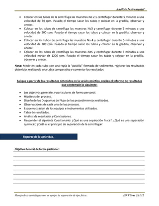 Análisis Instrumental

        Colocar en los tubos de la centrífuga las muestras No 2 y centrifugar durante 5 minutos a una
        velocidad de 50 rpm. Pasado el tiempo sacar los tubos y colocar en la gradilla, observar y
        anotar.
        Colocar en los tubos de centrífuga las muestras No3 y centrifugar durante 5 minutos a una
        velocidad de 200 rpm. Pasado el tiempo sacar los tubos y colocar en la gradilla, observar y
        anotar.
        Colocar en los tubos de centrífuga las muestras No 4 y centrifugar durante 5 minutos a una
        velocidad de 700 rpm. Pasado el tiempo sacar los tubos y colocar en la gradilla, observar y
        anotar.
        Colocar en los tubos de centrífuga las muestras No5 y centrifugar durante 5 minutos a una
        velocidad mayor de 1200 rpm. Pasado el tiempo sacar los tubos y colocar en la gradilla,
        observar y anotar.

Nota: Medir en cada tubo con una regla la “pastilla” formada de sedimento, registrar los resultados
obtenidos realizando una tabla comparativa y comentar los resultados


  Así que a partir de los resultados obtenidos en la sesión práctica, realiza el Informe de resultados
                                      que contemple lo siguiente:

        Los objetivos generales y particulares de forma personal.
        Hipótesis del proceso.
        Diseño de los Diagramas de Flujo de los procedimientos realizados.
        Observaciones de cada uno de los procesos.
        Esquematización de los equipos e instrumentos utilizados.
        Tabla de resultados.
        Análisis de resultados y Conclusiones.
        Responder el siguiente Cuestionario: ¿Qué es una separación física?, ¿Qué es una separación
        química?, ¿Cuál es el principio de separación de la centrifuga?



       Reporte de la Actividad.


Objetivo General de forma particular:




Manejo de la centrífuga como un equipo de separación de tipo física..                 JEVP Sem. 2.11.12
 