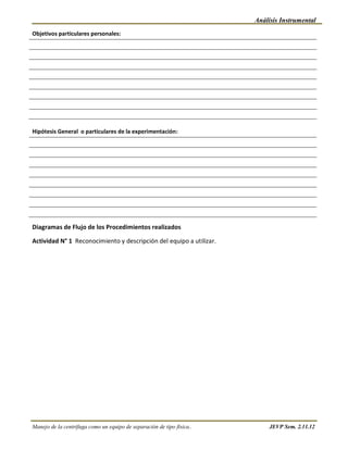 Análisis Instrumental
Objetivos particulares personales:




Hipótesis General o particulares de la experimentación:




Diagramas de Flujo de los Procedimientos realizados

Actividad N° 1 Reconocimiento y descripción del equipo a utilizar.




Manejo de la centrífuga como un equipo de separación de tipo física..        JEVP Sem. 2.11.12
 