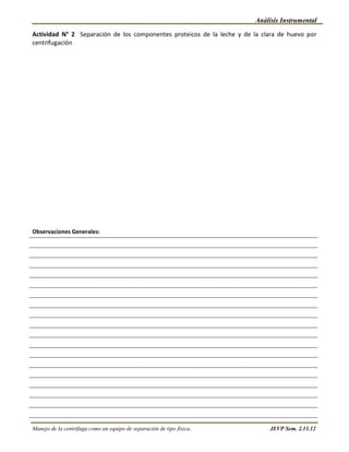 Análisis Instrumental

Actividad N° 2 Separación de los componentes proteicos de la leche y de la clara de huevo por
centrifugación




Observaciones Generales:




Manejo de la centrífuga como un equipo de separación de tipo física..        JEVP Sem. 2.11.12
 