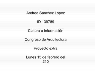 Andrea Sánchez López ID 139789 Cultura e Información Congreso de Arquitectura Proyecto extra Lunes 15 de febrero del 210 