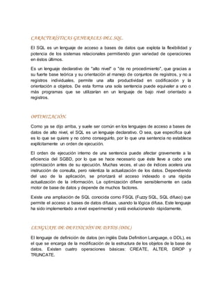 CARACTERÍSTICAS GENERALES DEL SQL.
El SQL es un lenguaje de acceso a bases de datos que explota la flexibilidad y
potencia de los sistemas relacionales permitiendo gran variedad de operaciones
en éstos últimos.
Es un lenguaje declarativo de "alto nivel" o "de no procedimiento", que gracias a
su fuerte base teórica y su orientación al manejo de conjuntos de registros, y no a
registros individuales, permite una alta productividad en codificación y la
orientación a objetos. De esta forma una sola sentencia puede equivaler a uno o
más programas que se utilizarían en un lenguaje de bajo nivel orientado a
registros.
OPTIMIZACIÓN.
Como ya se dijo arriba, y suele ser común en los lenguajes de acceso a bases de
datos de alto nivel, el SQL es un lenguaje declarativo. O sea, que especifica qué
es lo que se quiere y no cómo conseguirlo, por lo que una sentencia no establece
explícitamente un orden de ejecución.
El orden de ejecución interno de una sentencia puede afectar gravemente a la
eficiencia del SGBD, por lo que se hace necesario que éste lleve a cabo una
optimización antes de su ejecución. Muchas veces, el uso de índices acelera una
instrucción de consulta, pero ralentiza la actualización de los datos. Dependiendo
del uso de la aplicación, se priorizará el acceso indexado o una rápida
actualización de la información. La optimización difiere sensiblemente en cada
motor de base de datos y depende de muchos factores.
Existe una ampliación de SQL conocida como FSQL (Fuzzy SQL, SQL difuso) que
permite el acceso a bases de datos difusas, usando la lógica difusa. Este lenguaje
ha sido implementado a nivel experimental y está evolucionando rápidamente.
LENGUAJE DE DEFINICIÓN DE DATOS (DDL)
El lenguaje de definición de datos (en inglés Data Definition Language, o DDL), es
el que se encarga de la modificación de la estructura de los objetos de la base de
datos. Existen cuatro operaciones básicas: CREATE, ALTER, DROP y
TRUNCATE.
 
