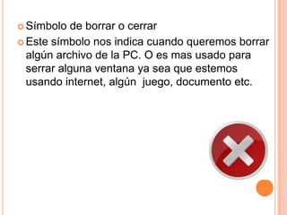  Símbolo de borrar o cerrar
 Este símbolo nos indica cuando queremos borrar
algún archivo de la PC. O es mas usado para
serrar alguna ventana ya sea que estemos
usando internet, algún juego, documento etc.
 