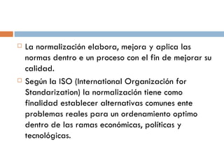 La normalización elabora, mejora y aplica las normas dentro e un proceso con el fin de mejorar su calidad.  Según la ISO (International Organización for Standarization) la normalización tiene como finalidad establecer alternativas comunes ente problemas reales para un ordenamiento optimo dentro de las ramas económicas, políticas y tecnológicas.  