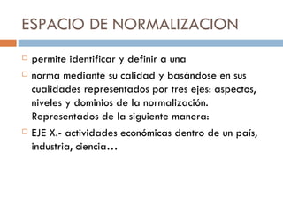 ESPACIO DE NORMALIZACION permite identificar y definir a una norma mediante su calidad y basándose en sus cualidades representados por tres ejes: aspectos, niveles y dominios de la normalización. Representados de la siguiente manera: EJE X.- actividades económicas dentro de un país, industria, ciencia…  