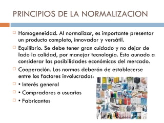 PRINCIPIOS DE LA NORMALIZACION Homogeneidad. Al normalizar, es importante presentar un producto completo, innovador y versátil.  Equilibrio. Se debe tener gran cuidado y no dejar de lado la calidad, por manejar tecnología. Esto aunado a considerar las posibilidades económicas del mercado. Cooperación. Las normas deberán de establecerse entre los factores involucrados: •  Interés general •  Compradores o usuarios •  Fabricantes 