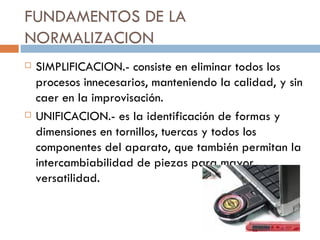 FUNDAMENTOS DE LA NORMALIZACION SIMPLIFICACION.- consiste en eliminar todos los procesos innecesarios, manteniendo la calidad, y sin caer en la improvisación. UNIFICACION.- es la identificación de formas y dimensiones en tornillos, tuercas y todos los componentes del aparato, que también permitan la intercambiabilidad de piezas para mayor versatilidad.  